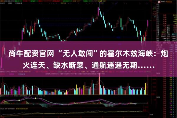 尚牛配资官网 “无人敢闯”的霍尔木兹海峡：炮火连天、缺水断菜、通航遥遥无期……