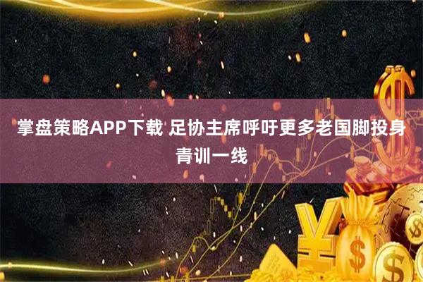 掌盘策略APP下载 足协主席呼吁更多老国脚投身青训一线