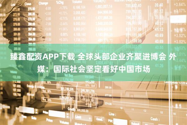 臻鑫配资APP下载 全球头部企业齐聚进博会 外媒:国际社会坚定看好中国市场