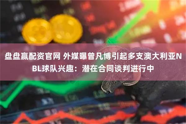 盘盘赢配资官网 外媒曝曾凡博引起多支澳大利亚NBL球队兴趣:潜在合同谈判进行中