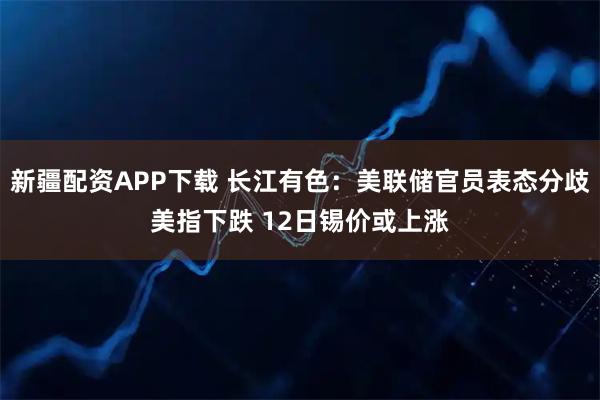 新疆配资APP下载 长江有色:美联储官员表态分歧美指下跌 12日锡价或上涨