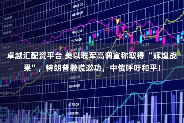 卓越汇配资平台 美以联军高调宣称取得 “辉煌战果”,特朗普撒谎邀功,中俄呼吁和平!