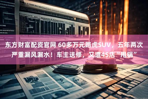 东方财富配资官网 60多万元路虎SUV，五年两次严重漏风漏水！车主送修，又遭4S店“甩锅”
