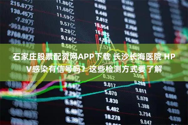石家庄股票配资网APP下载 长沙长海医院 HPV感染有信号吗？这些检测方式要了解