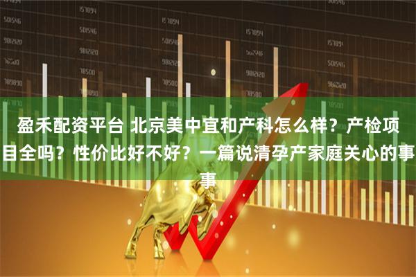 盈禾配资平台 北京美中宜和产科怎么样？产检项目全吗？性价比好不好？一篇说清孕产家庭关心的事