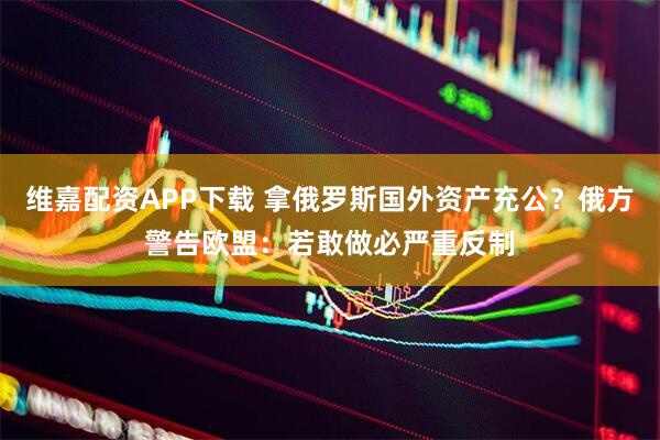 维嘉配资APP下载 拿俄罗斯国外资产充公？俄方警告欧盟：若敢做必严重反制