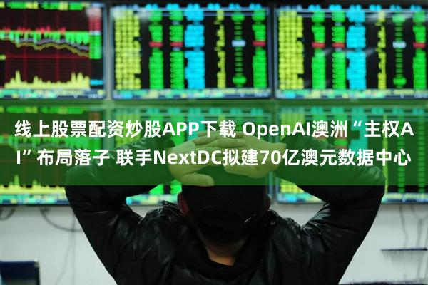 线上股票配资炒股APP下载 OpenAI澳洲“主权AI”布局落子 联手NextDC拟建70亿澳元数据中心