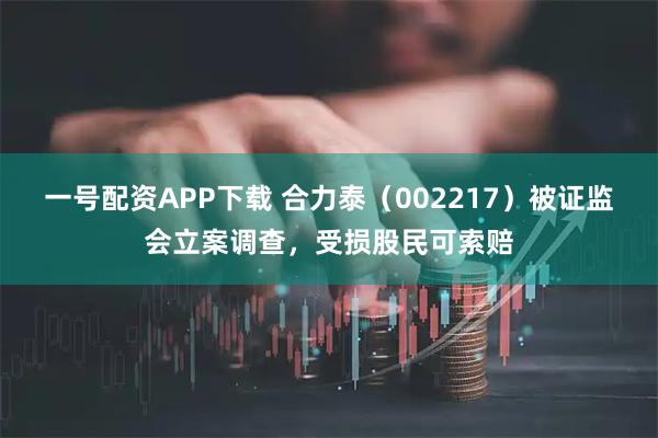 一号配资APP下载 合力泰（002217）被证监会立案调查，受损股民可索赔