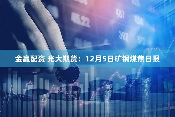 金赢配资 光大期货：12月5日矿钢煤焦日报