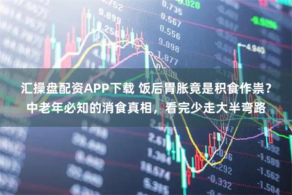 汇操盘配资APP下载 饭后胃胀竟是积食作祟?中老年必知的消食真相,看完少走大半弯路