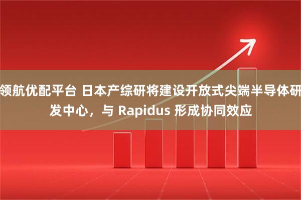 领航优配平台 日本产综研将建设开放式尖端半导体研发中心，与 Rapidus 形成协同效应