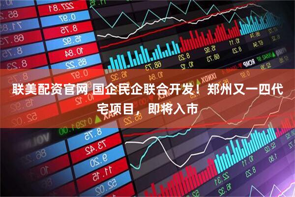 联美配资官网 国企民企联合开发！郑州又一四代宅项目，即将入市