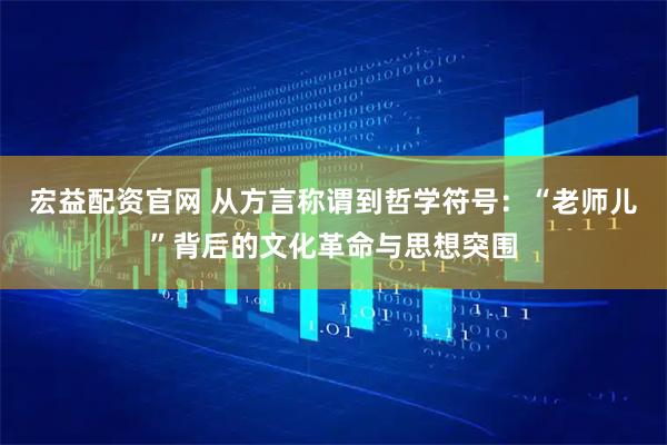 宏益配资官网 从方言称谓到哲学符号：“老师儿”背后的文化革命与思想突围