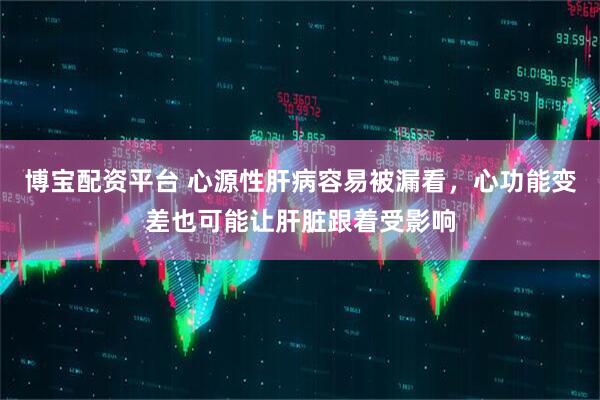 博宝配资平台 心源性肝病容易被漏看,心功能变差也可能让肝脏跟着受影响
