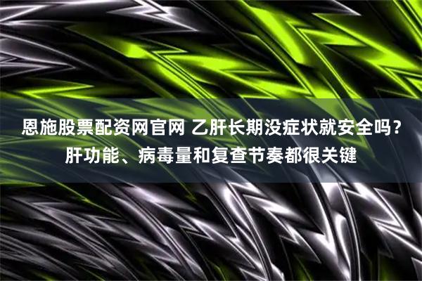 恩施股票配资网官网 乙肝长期没症状就安全吗？肝功能、病毒量和复查节奏都很关键