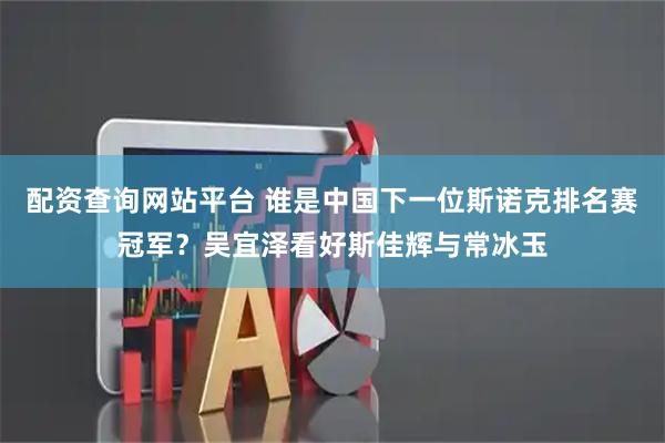 配资查询网站平台 谁是中国下一位斯诺克排名赛冠军？吴宜泽看好斯佳辉与常冰玉