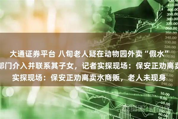大通证券平台 八旬老人疑在动物园外卖“假水”、躺地抗拒管理，多部门介入并联系其子女，记者实探现场：保安正劝离卖水商贩，老人未现身