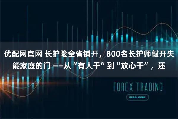 优配网官网 长护险全省铺开，800名长护师敲开失能家庭的门 ——从“有人干”到“放心干”，还