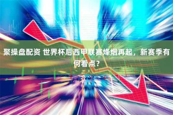 聚操盘配资 世界杯后西甲联赛烽烟再起，新赛季有何看点？