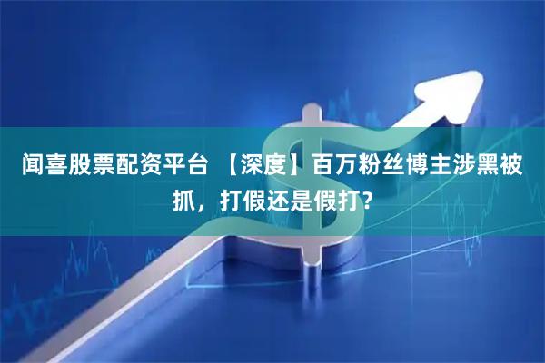 闻喜股票配资平台 【深度】百万粉丝博主涉黑被抓，打假还是假打？