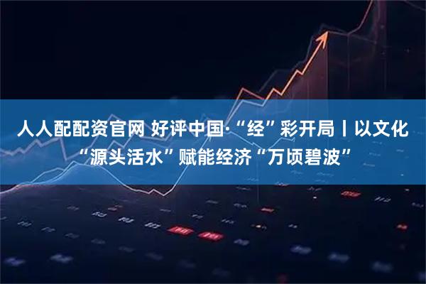 人人配配资官网 好评中国·“经”彩开局丨以文化“源头活水”赋能经济“万顷碧波”