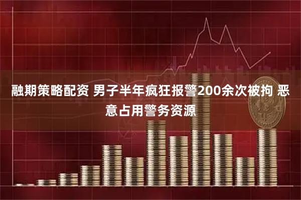 融期策略配资 男子半年疯狂报警200余次被拘 恶意占用警务资源