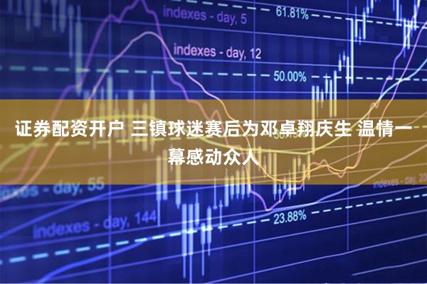 证券配资开户 三镇球迷赛后为邓卓翔庆生 温情一幕感动众人