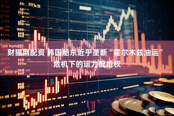财猫网配资 韩国船东近乎垄断“霍尔木兹油运” 危机下的运力配给权